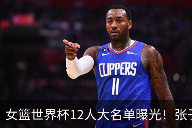 女篮世界杯12人大名单曝光！张子宇领衔韩旭压哨归队：刘禹彤又落选了？